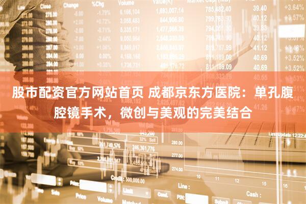 股市配资官方网站首页 成都京东方医院：单孔腹腔镜手术，微创与美观的完美结合