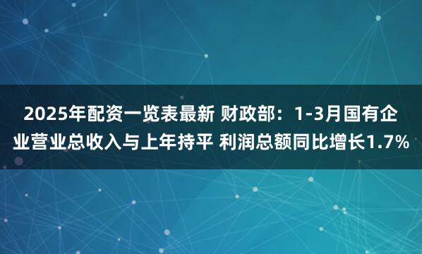 2025年配资一览表最新 财政部：1-3月国有企业营业总收入与上年持平 利润总额同比增长1.7%