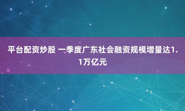 平台配资炒股 一季度广东社会融资规模增量达1.1万亿元