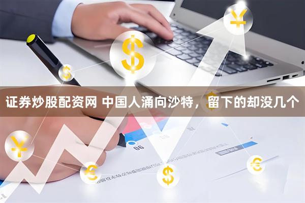 证券炒股配资网 中国人涌向沙特，留下的却没几个